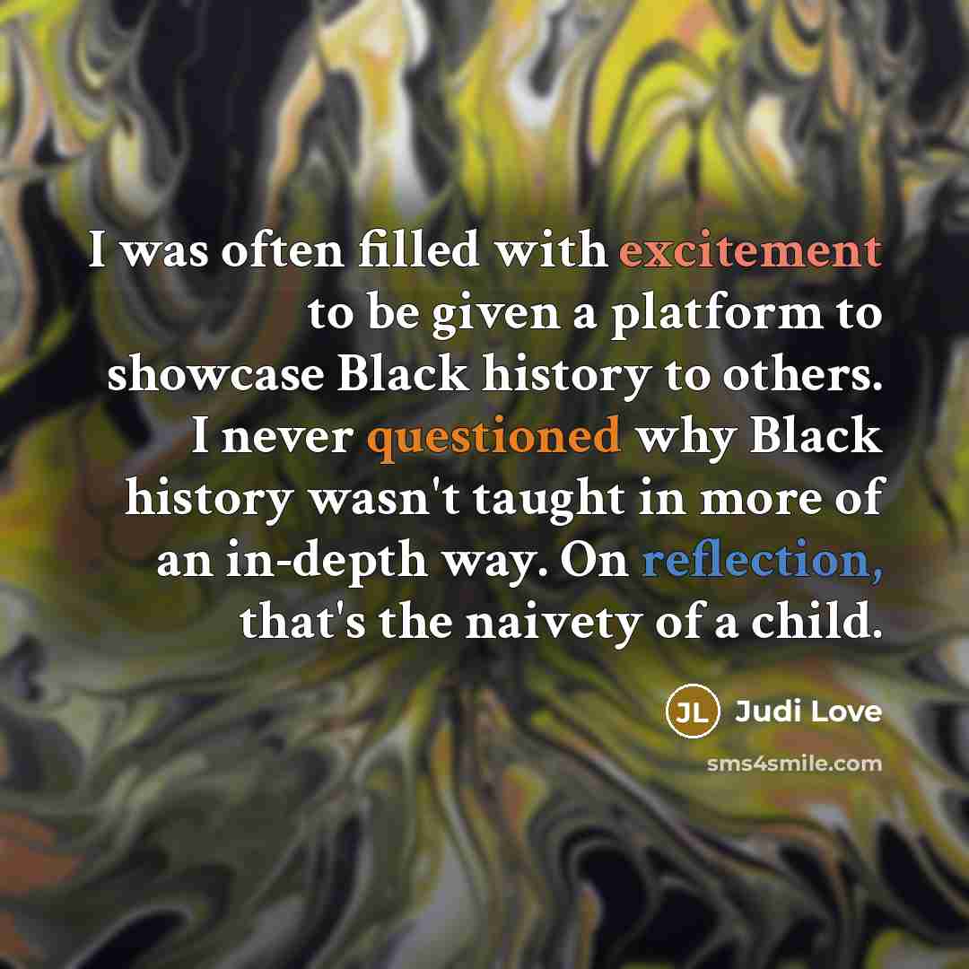 “I was often filled with excitement to be given a platform to showcase Black history to others. I never questioned why Black history wasn't taught in more of an in-depth way. On reflection, that's the naivety of a child.” quote by Judi Love