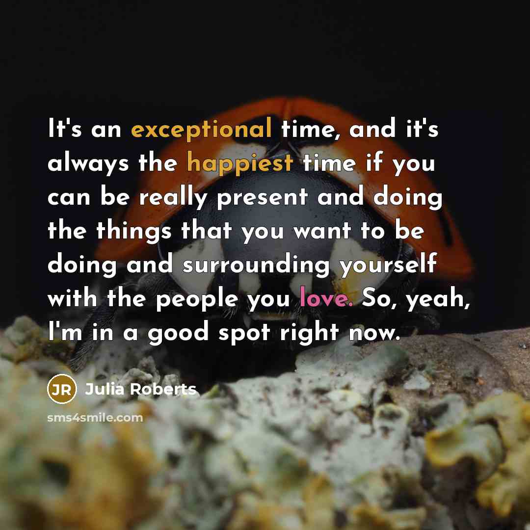 “It's an exceptional time, and it's always the happiest time if you can be really present and doing the things that you want to be doing and surrounding yourself with the people you love. So, yeah, I'm in a good spot right now.” quote by Julia Roberts