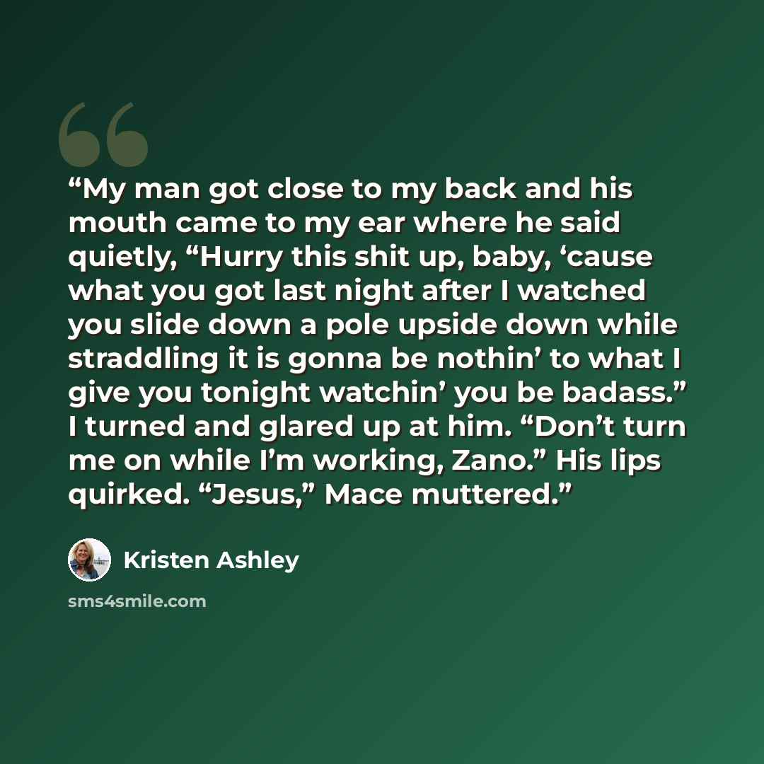 “My man got close to my back and his mouth came to my ear where he said quietly, “Hurry this shit up, baby, ‘cause what you got last night after I watched you slide down a pole upside down while straddling it is gonna be nothin’ to what I give you tonight watchin’ you be badass.” I turned and…” quote by Kristen Ashley
