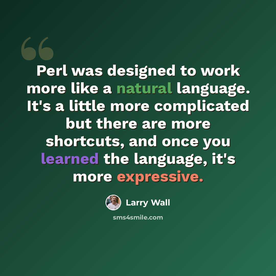 “Perl was designed to work more like a natural language. It's a little more complicated but there are more shortcuts, and once you learned the language, it's more expressive.” quote by Larry Wall