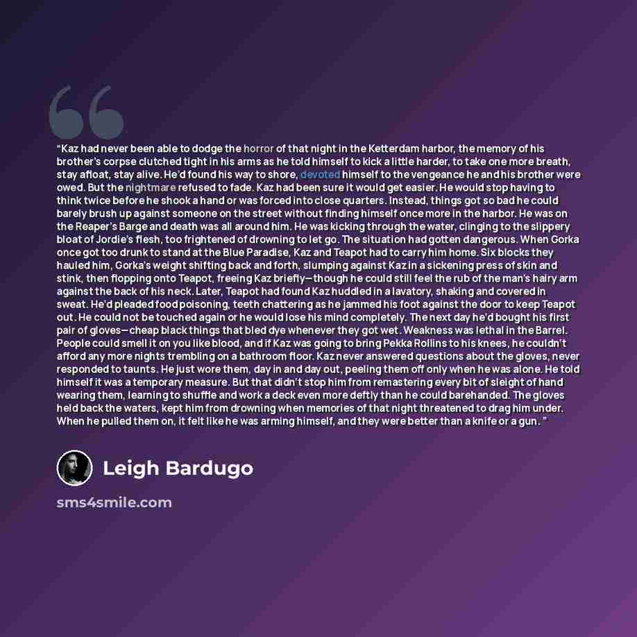 “Kaz had never been able to dodge the horror of that night in the Ketterdam harbor, the memory of his brother’s corpse clutched tight in his arms as he told himself to kick a little harder, to take one more breath, stay afloat, stay alive. He’d found his way to shore, devoted himself to the…” quote by Leigh Bardugo