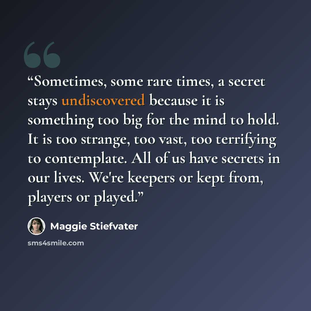 “Sometimes, some rare times, a secret stays undiscovered because it is something too big for the mind to hold. It is too strange, too vast, too terrifying to contemplate. All of us have secrets in our lives. We're keepers or kept from, players or played.” quote by Maggie Stiefvater