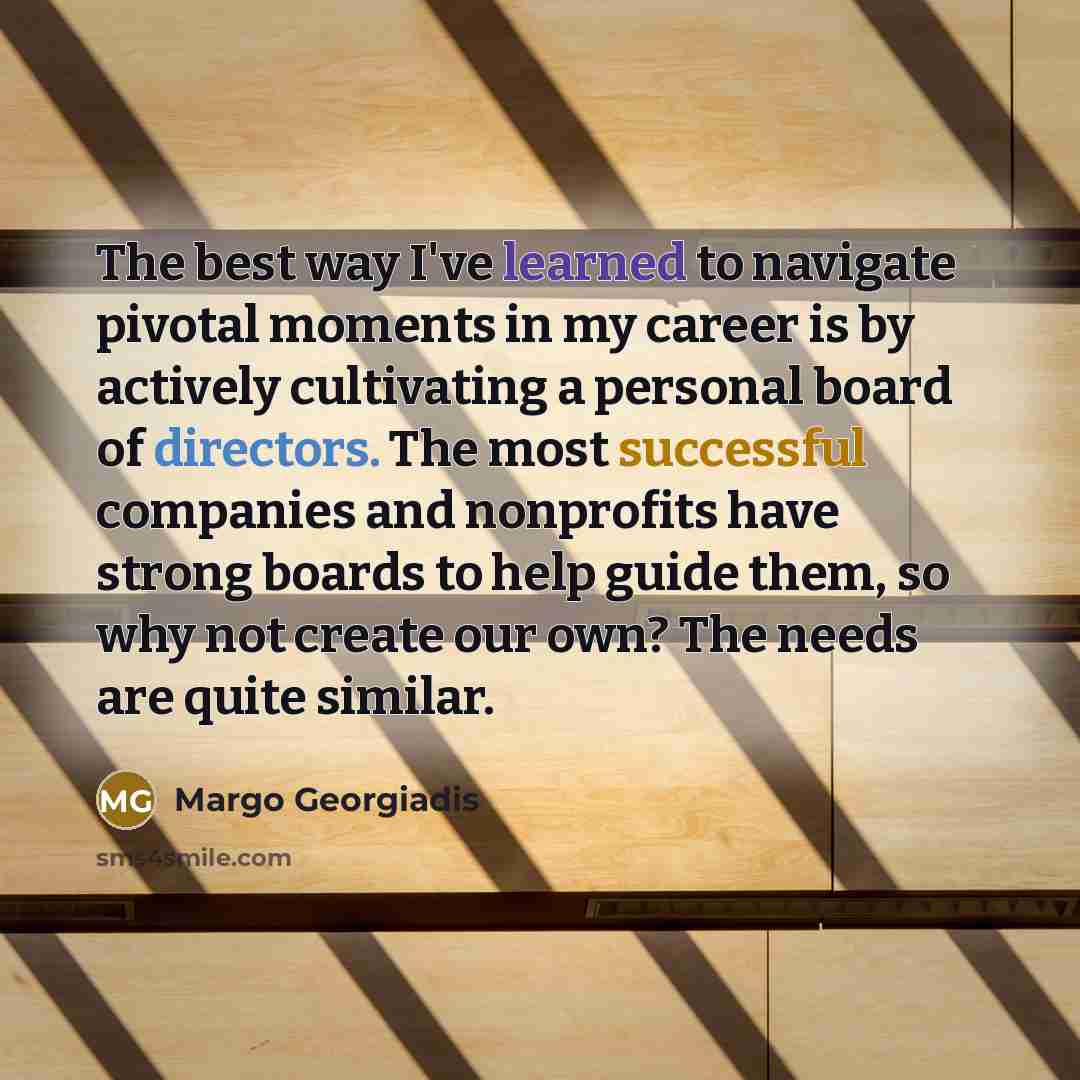 “The best way I've learned to navigate pivotal moments in my career is by actively cultivating a personal board of directors. The most successful companies and nonprofits have strong boards to help guide them, so why not create our own? The needs are quite similar.” quote by Margo Georgiadis