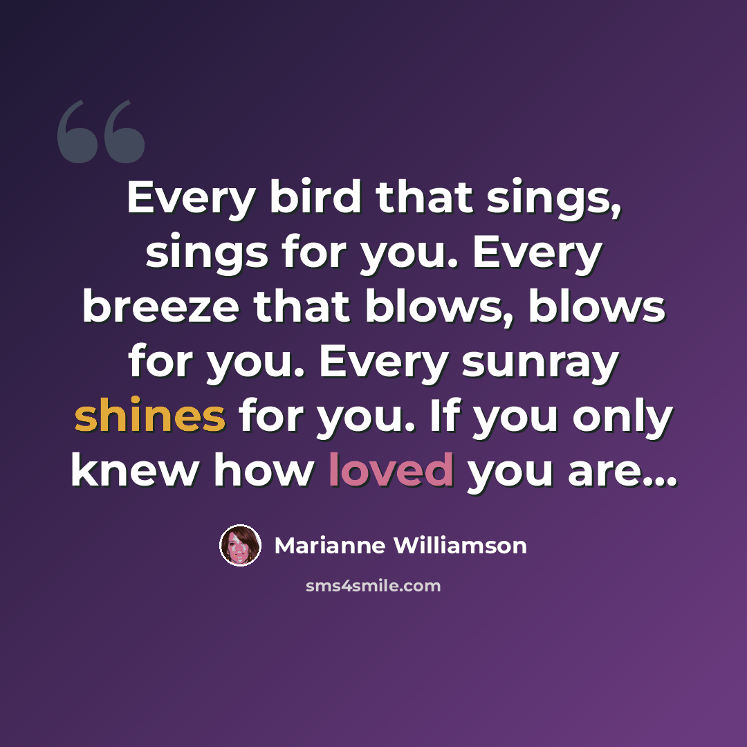 “Every bird that sings, sings for you. Every breeze that blows, blows for you. Every sunray shines for you. If you only knew how loved you are…” quote by Marianne Williamson