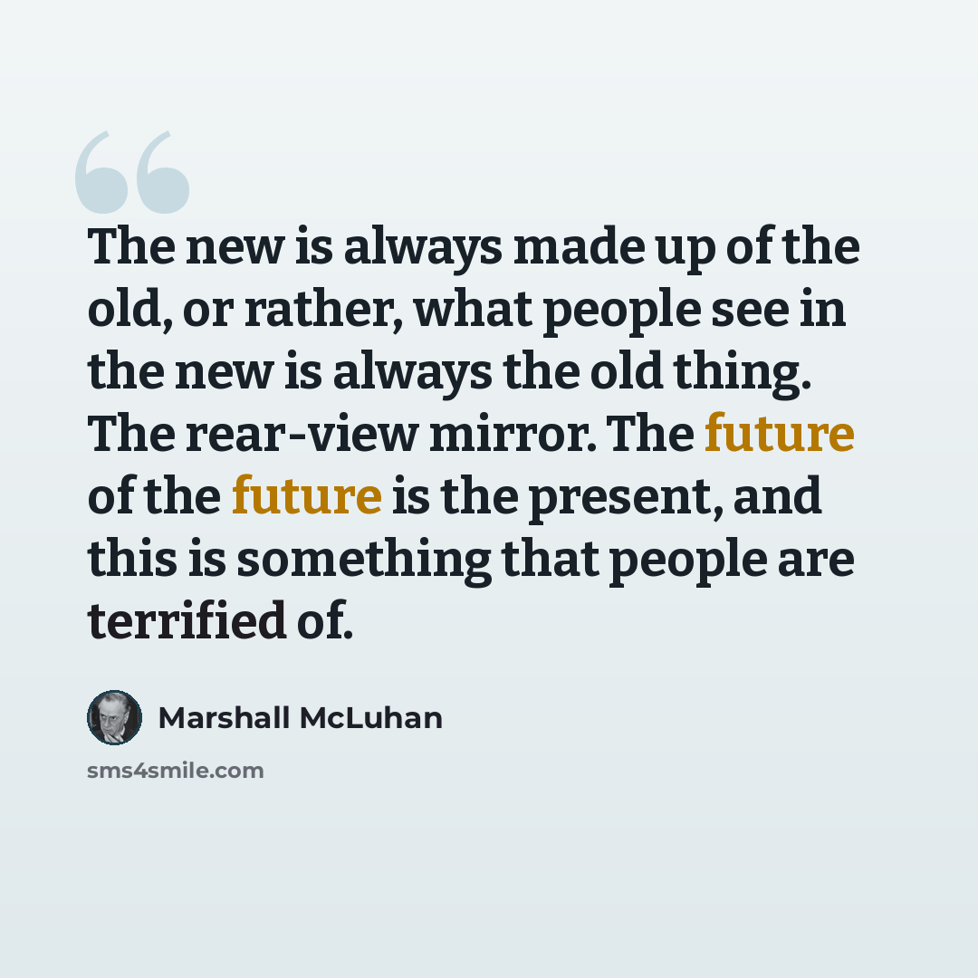 “The new is always made up of the old, or rather, what people see in the new is always the old thing. The rear-view mirror. The future of the future is the present, and this is something that people are terrified of.” quote by Marshall McLuhan