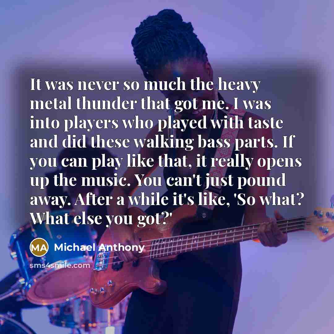 “It was never so much the heavy metal thunder that got me. I was into players who played with taste and did these walking bass parts. If you can play like that, it really opens up the music. You can't just pound away. After a while it's like, 'So what? What else you got?'” quote by Michael Anthony