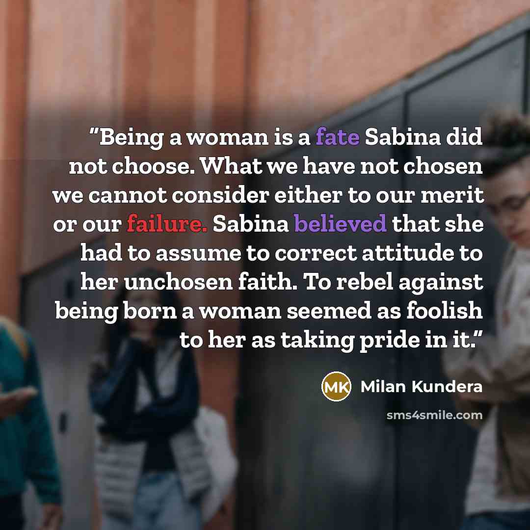“Being a woman is a fate Sabina did not choose. What we have not chosen we cannot consider either to our merit or our failure. Sabina believed that she had to assume to correct attitude to her unchosen faith. To rebel against being born a woman seemed as foolish to her as taking pride in it.” quote by Milan Kundera