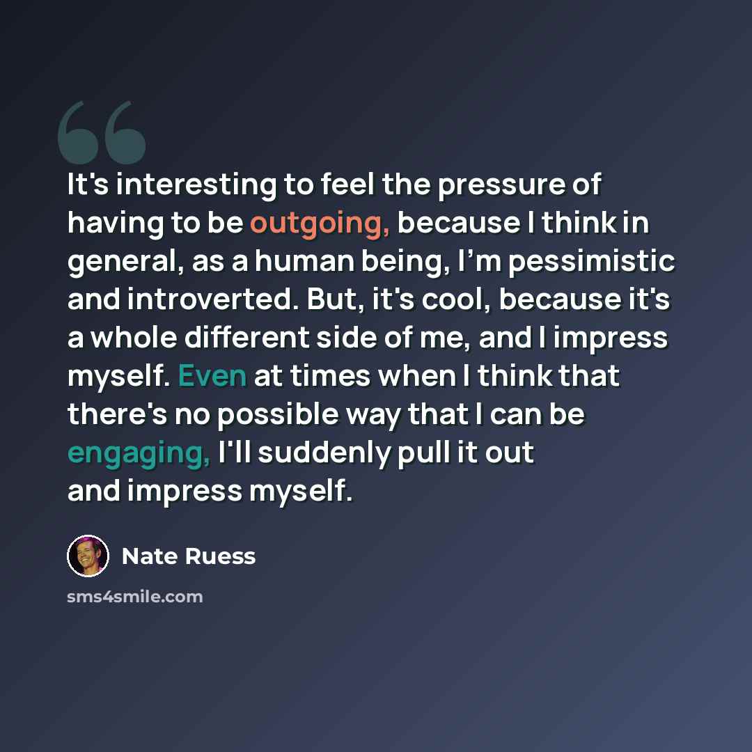 “It's interesting to feel the pressure of having to be outgoing, because I think in general, as a human being, I'm pessimistic and introverted. But, it's cool, because it's a whole different side of me, and I impress myself. Even at times when I think that there's no possible way that I can be…” quote by Nate Ruess