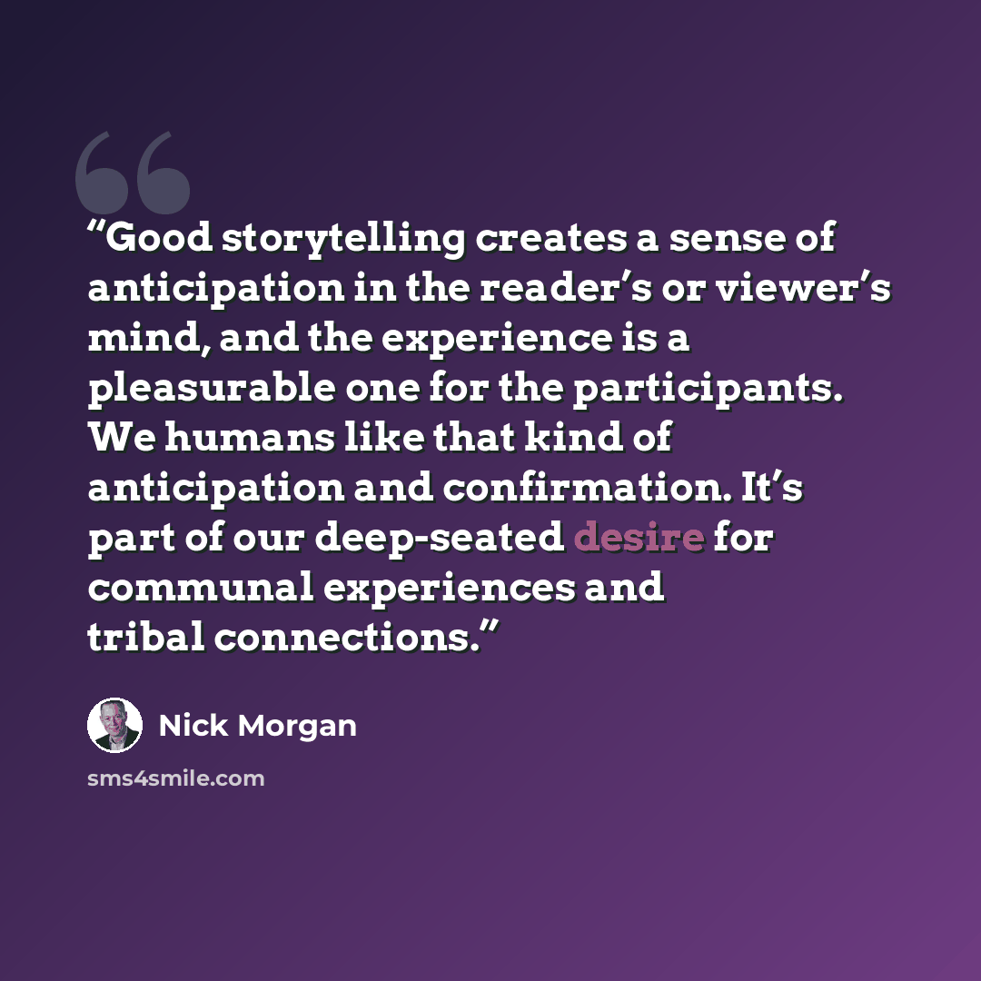 “Good storytelling creates a sense of anticipation in the reader’s or viewer’s mind, and the experience is a pleasurable one for the participants. We humans like that kind of anticipation and confirmation. It’s part of our deep-seated desire for communal experiences and tribal connections.” quote by Nick Morgan