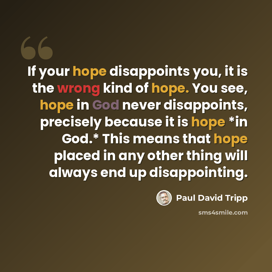 “If your hope disappoints you, it is the wrong kind of hope. You see, hope in God never disappoints, precisely because it is hope *in God.* This means that hope placed in any other thing will always end up disappointing.” quote by Paul David Tripp
