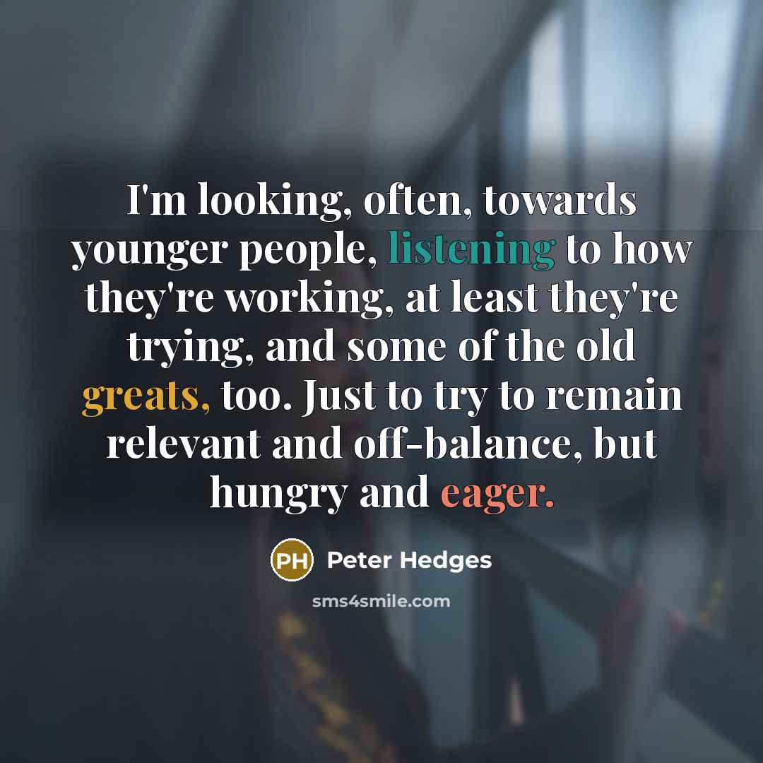 “I'm looking, often, towards younger people, listening to how they're working, at least they're trying, and some of the old greats, too. Just to try to remain relevant and off-balance, but hungry and eager.” quote by Peter Hedges