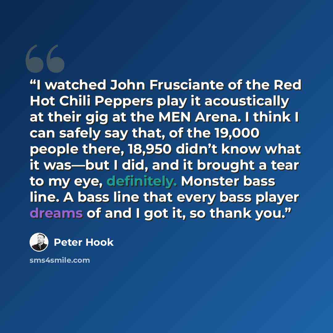 “I watched John Frusciante of the Red Hot Chili Peppers play it acoustically at their gig at the MEN Arena. I think I can safely say that, of the 19,000 people there, 18,950 didn’t know what it was—but I did, and it brought a tear to my eye, definitely. Monster bass line. A bass line that every…” quote by Peter Hook