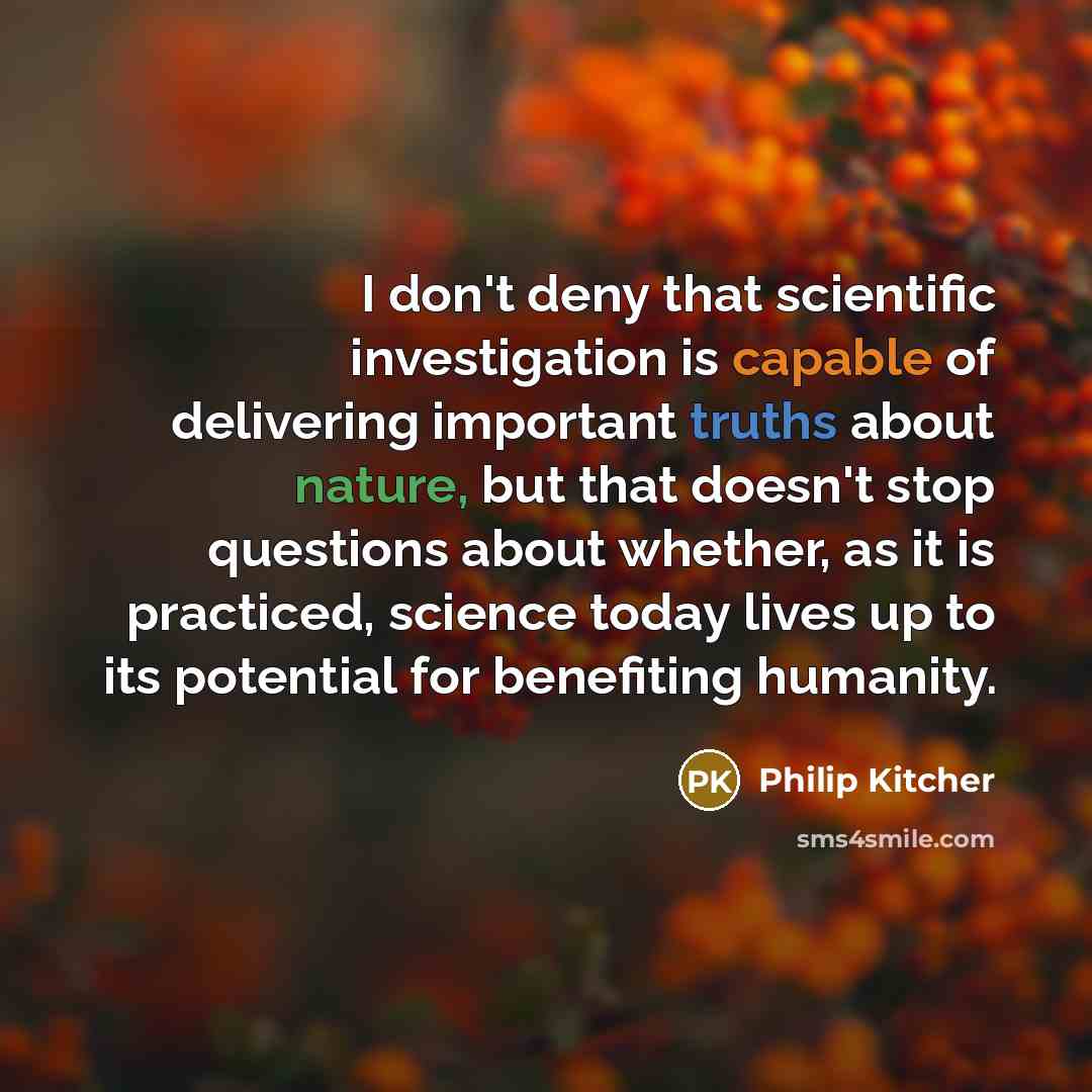 “I don't deny that scientific investigation is capable of delivering important truths about nature, but that doesn't stop questions about whether, as it is practiced, science today lives up to its potential for benefiting humanity.” quote by Philip Kitcher
