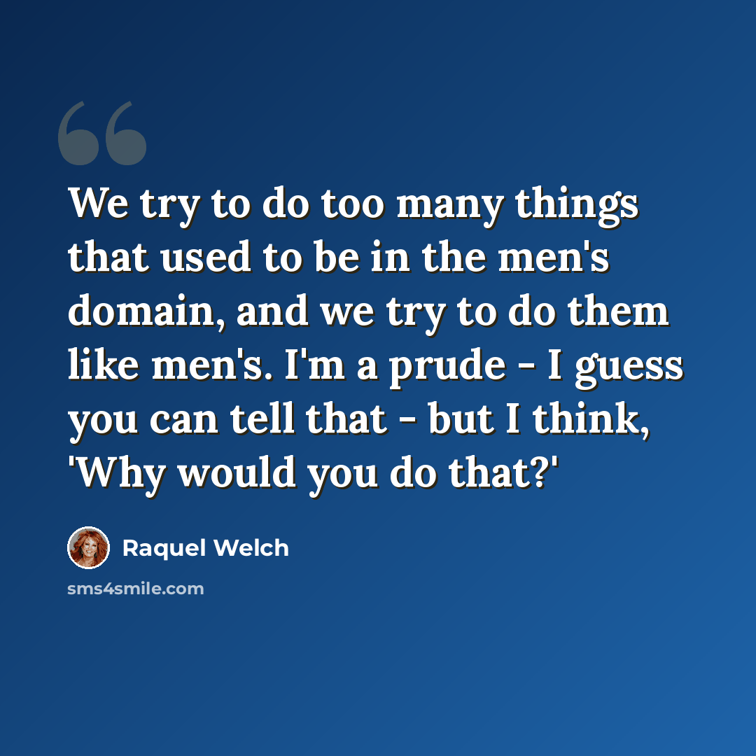 “We try to do too many things that used to be in the men's domain, and we try to do them like men's. I'm a prude - I guess you can tell that - but I think, 'Why would you do that?'” quote by Raquel Welch