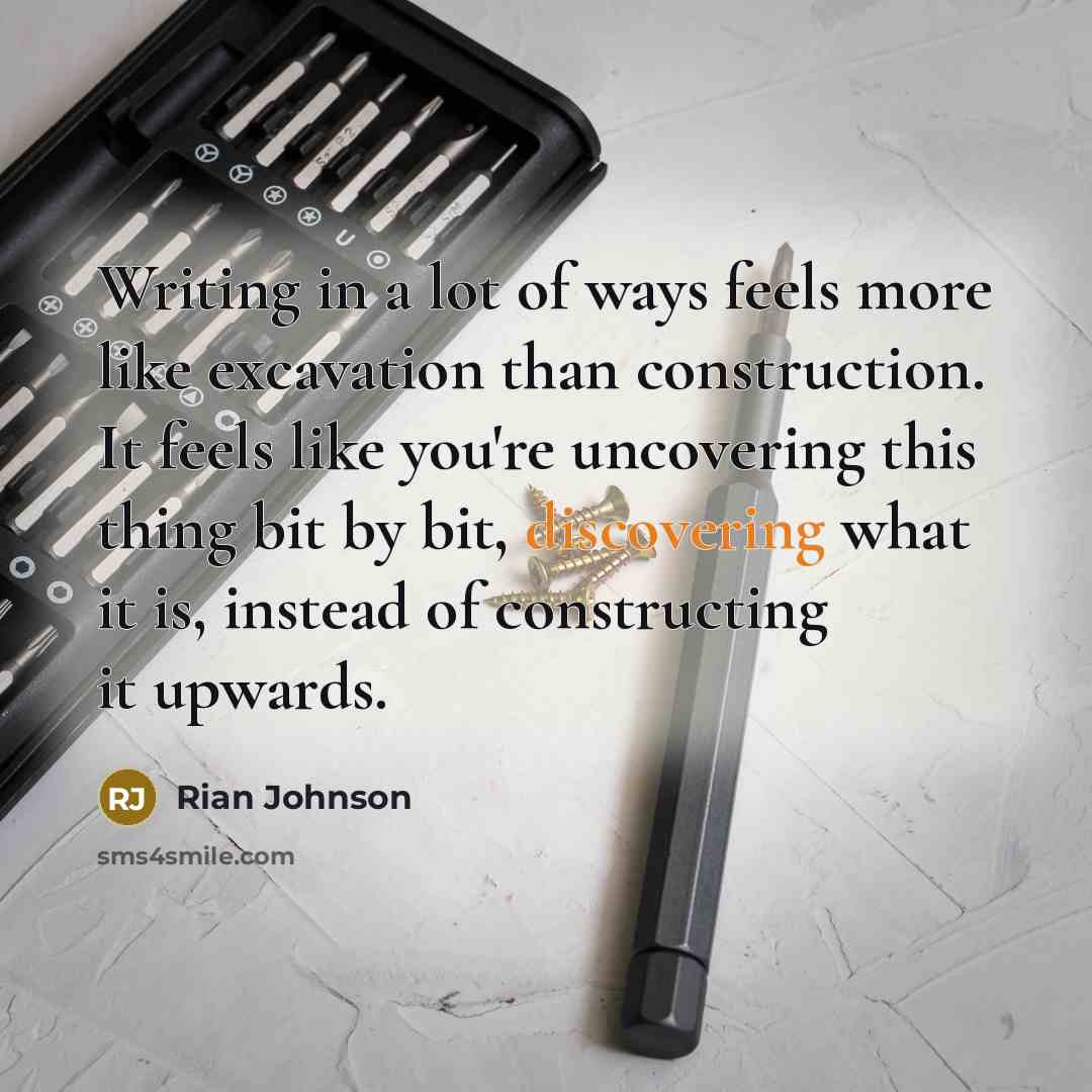 “Writing in a lot of ways feels more like excavation than construction. It feels like you're uncovering this thing bit by bit, discovering what it is, instead of constructing it upwards.” quote by Rian Johnson