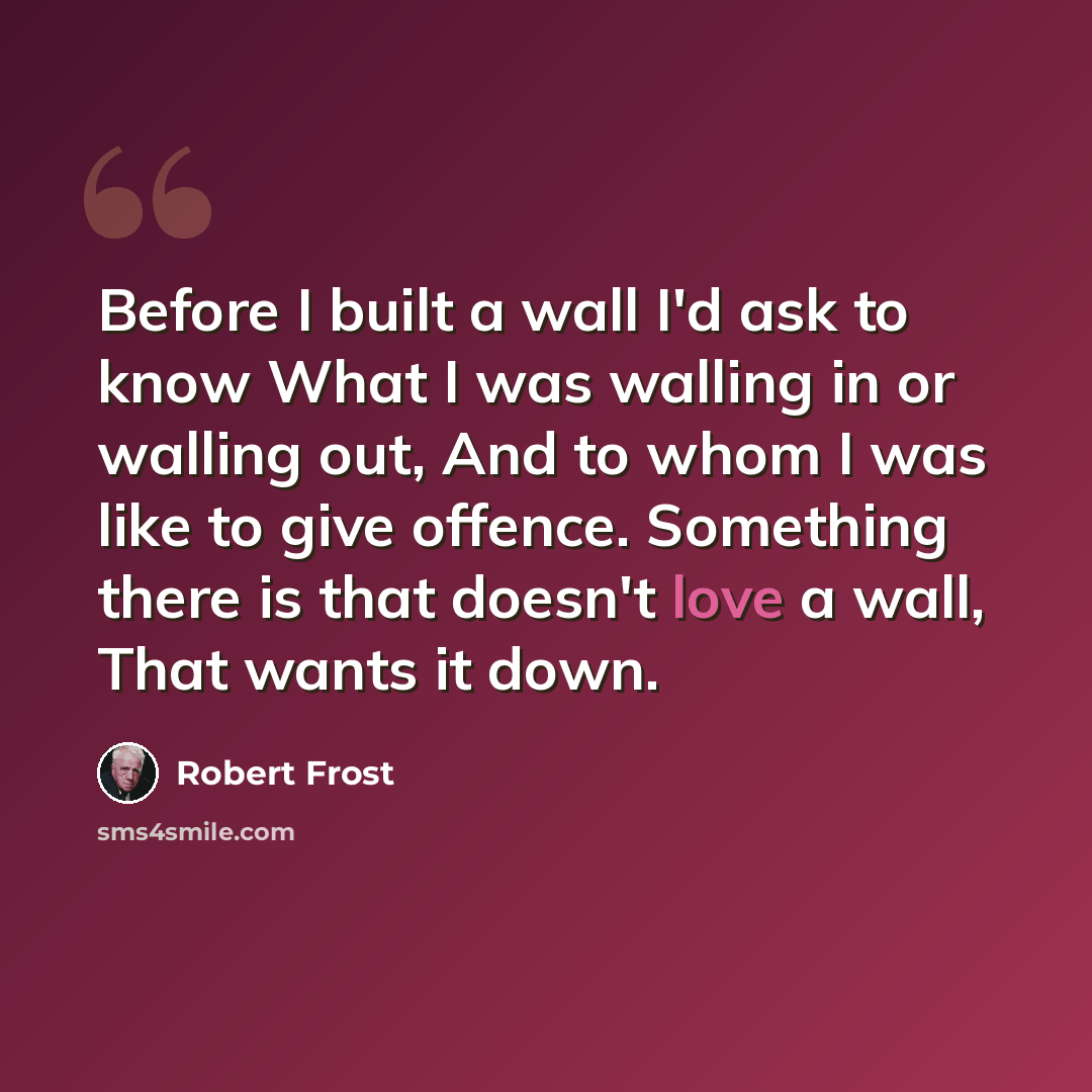“Before I built a wall I'd ask to know What I was walling in or walling out, And to whom I was like to give offence. Something there is that doesn't love a wall, That wants it down.” quote by Robert Frost