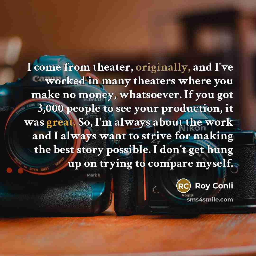 “I come from theater, originally, and I've worked in many theaters where you make no money, whatsoever. If you got 3,000 people to see your production, it was great. So, I'm always about the work and I always want to strive for making the best story possible. I don't get hung up on trying to…” quote by Roy Conli
