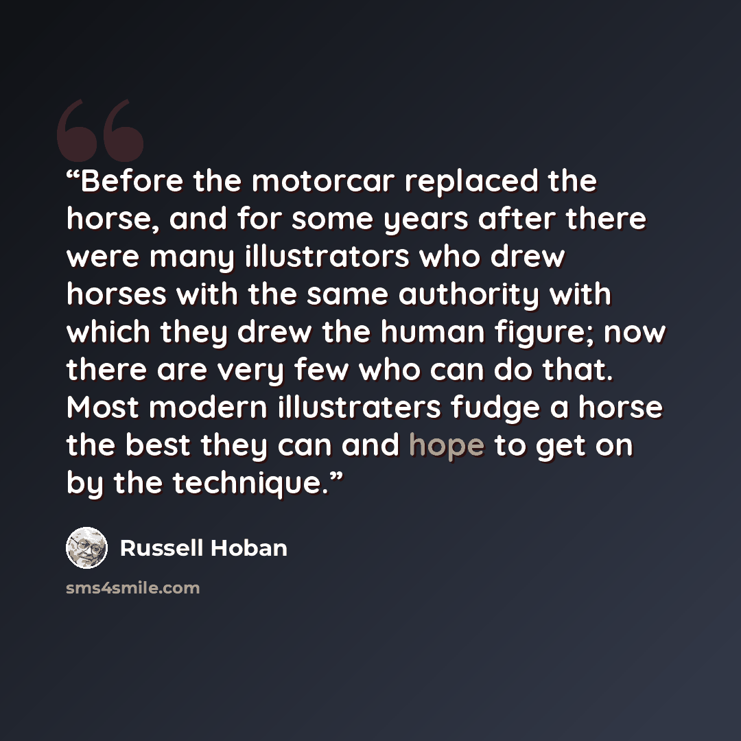 “Before the motorcar replaced the horse, and for some years after there were many illustrators who drew horses with the same authority with which they drew the human figure; now there are very few who can do that. Most modern illustraters fudge a horse the best they can and hope to get on by the…” quote by Russell Hoban