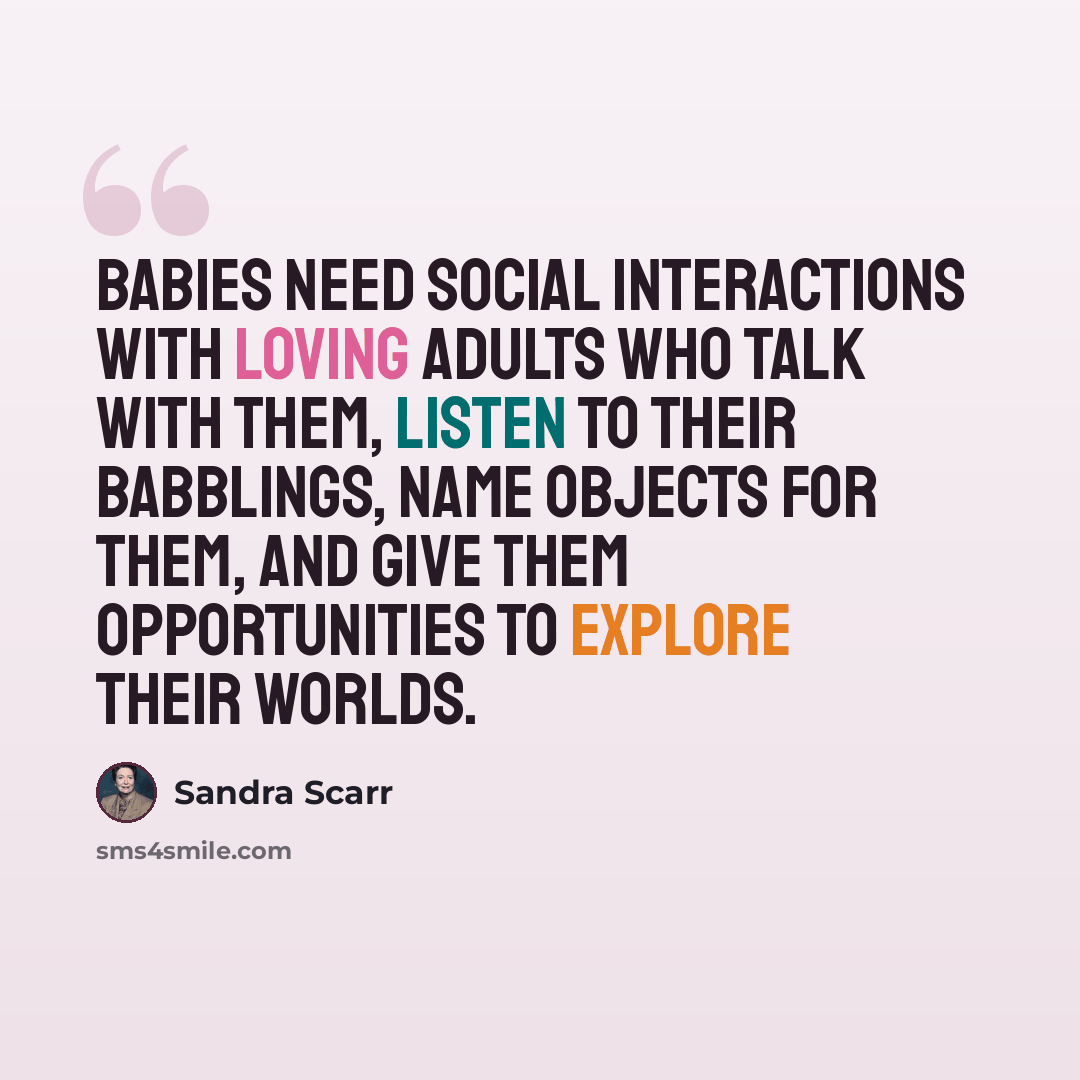 “Babies need social interactions with loving adults who talk with them, listen to their babblings, name objects for them, and give them opportunities to explore their worlds.” quote by Sandra Scarr