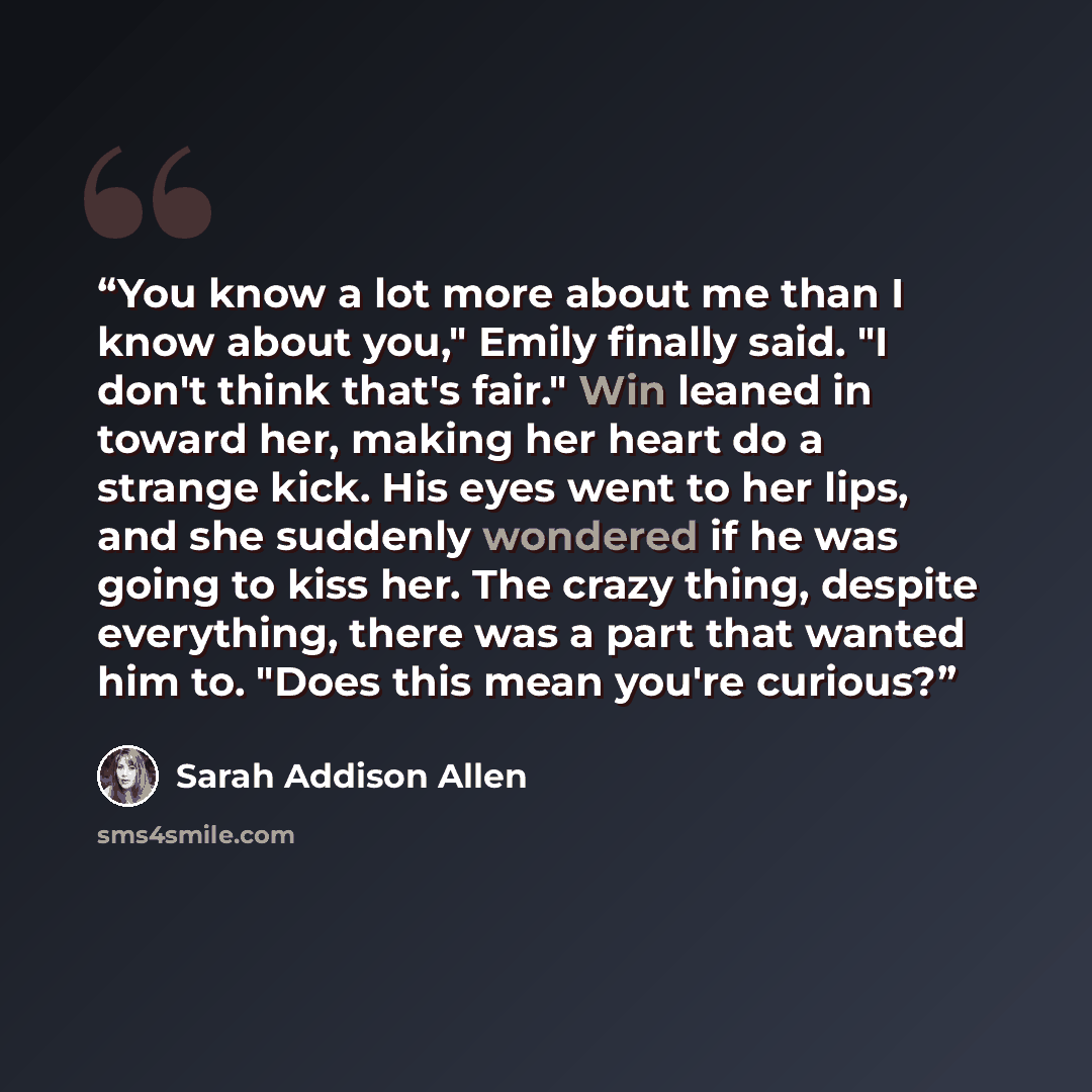 “You know a lot more about me than I know about you," Emily finally said. "I don't think that's fair." Win leaned in toward her, making her heart do a strange kick. His eyes went to her lips, and she suddenly wondered if he was going to kiss her. The crazy thing, despite everything, there was a…” quote by Sarah Addison Allen