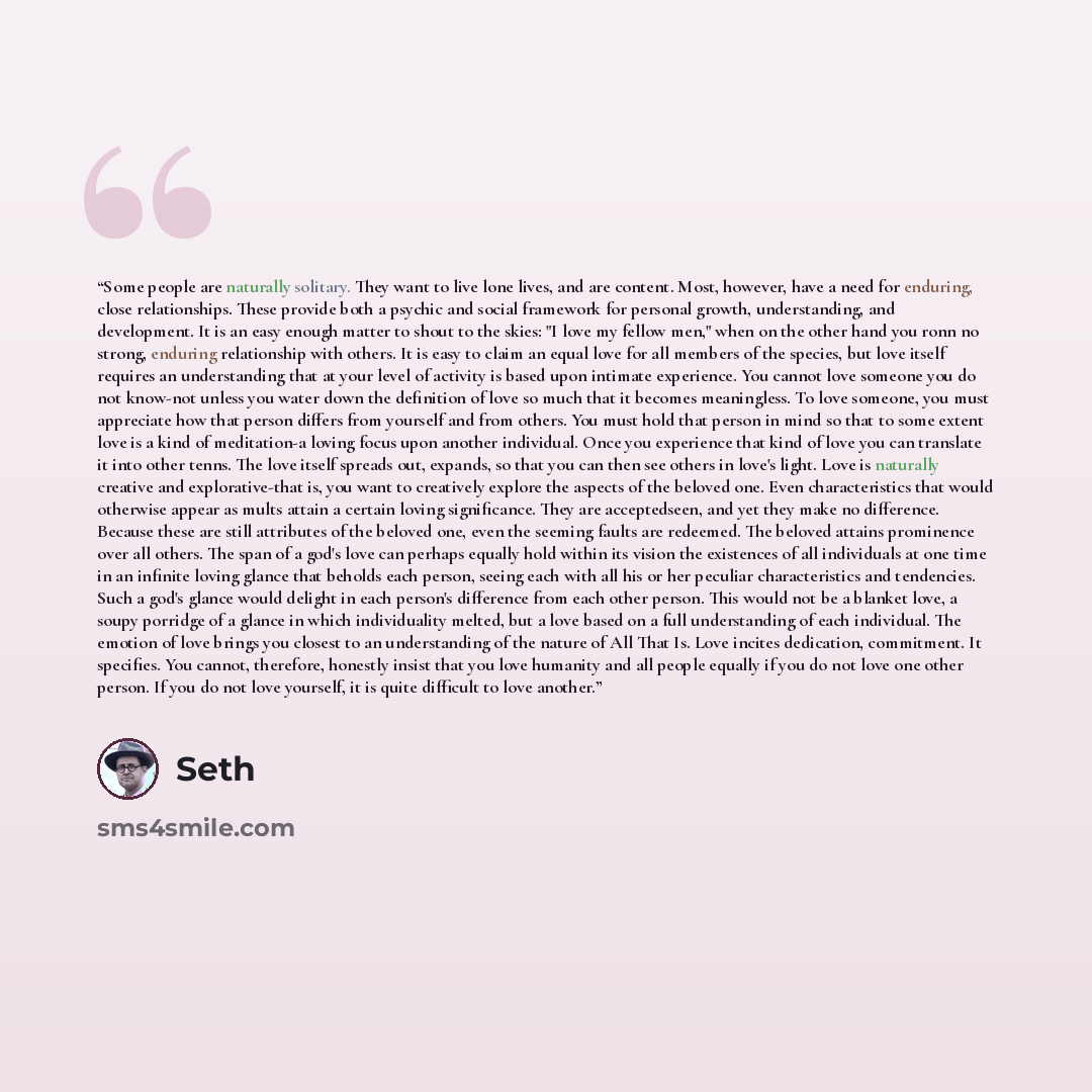 “Some people are naturally solitary. They want to live lone lives, and are content. Most, however, have a need for enduring, close relationships. These provide both a psychic and social framework for personal growth, under­standing, and development. It is an easy enough matter to shout to the…” quote by Seth