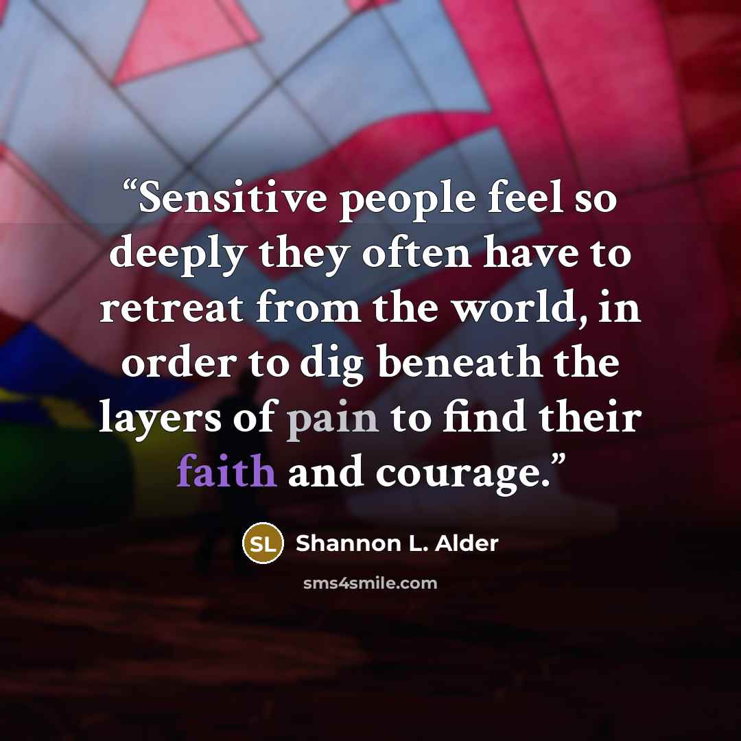 “Sensitive people feel so deeply they often have to retreat from the world, in order to dig beneath the layers of pain to find their faith and courage.” quote by Shannon L. Alder
