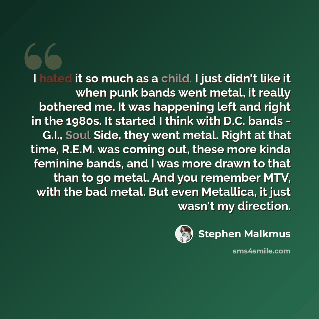 “I hated it so much as a child. I just didn't like it when punk bands went metal, it really bothered me. It was happening left and right in the 1980s. It started I think with D.C. bands - G.I., Soul Side, they went metal. Right at that time, R.E.M. was coming out, these more kinda feminine bands…” quote by Stephen Malkmus