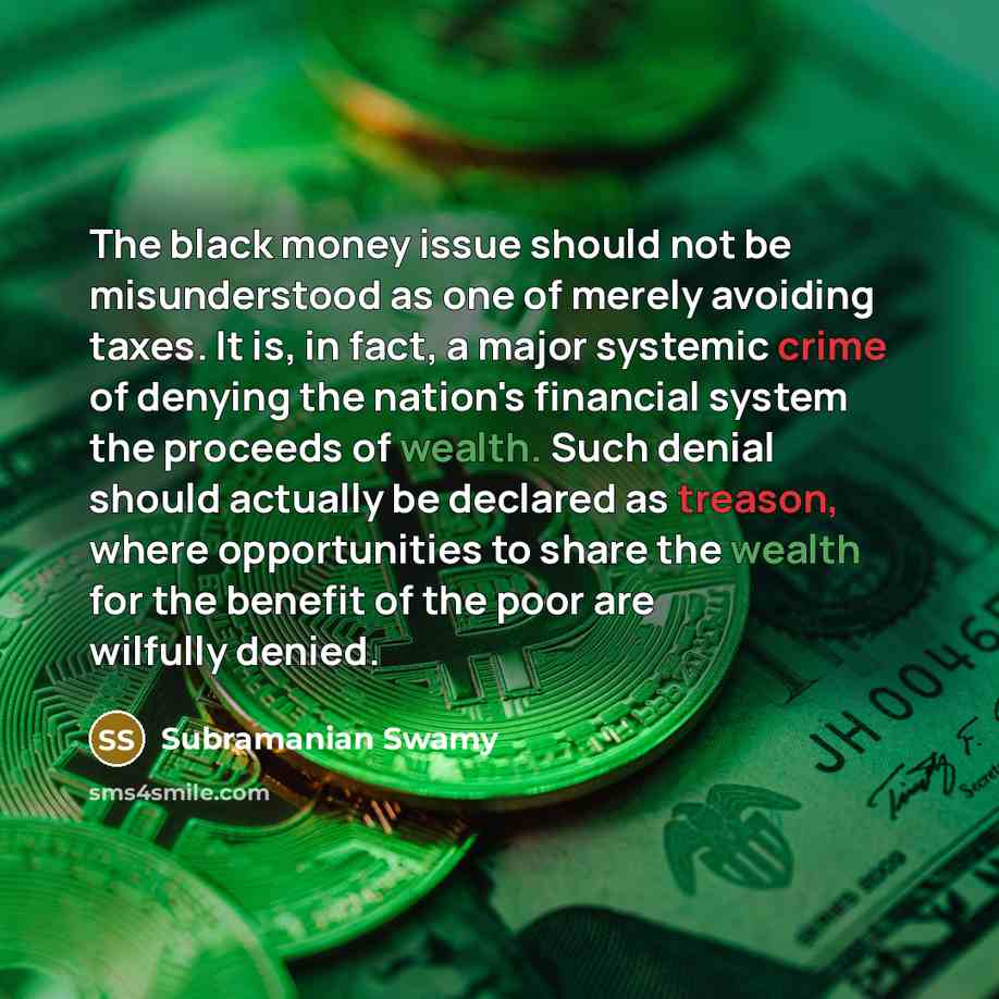 “The black money issue should not be misunderstood as one of merely avoiding taxes. It is, in fact, a major systemic crime of denying the nation's financial system the proceeds of wealth. Such denial should actually be declared as treason, where opportunities to share the wealth for the benefit of…” quote by Subramanian Swamy