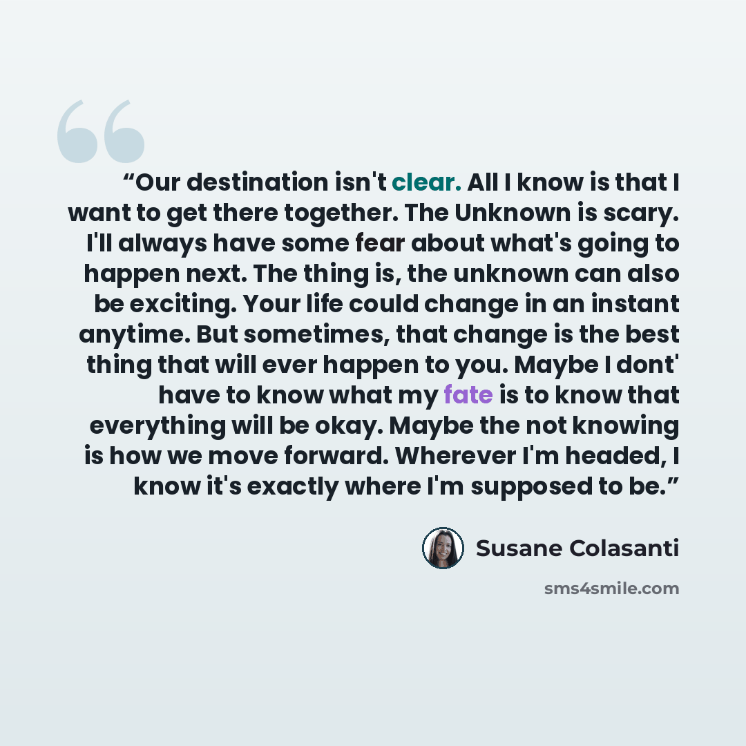 “Our destination isn't clear. All I know is that I want to get there together. The Unknown is scary. I'll always have some fear about what's going to happen next. The thing is, the unknown can also be exciting. Your life could change in an instant anytime. But sometimes, that change is the best…” quote by Susane Colasanti