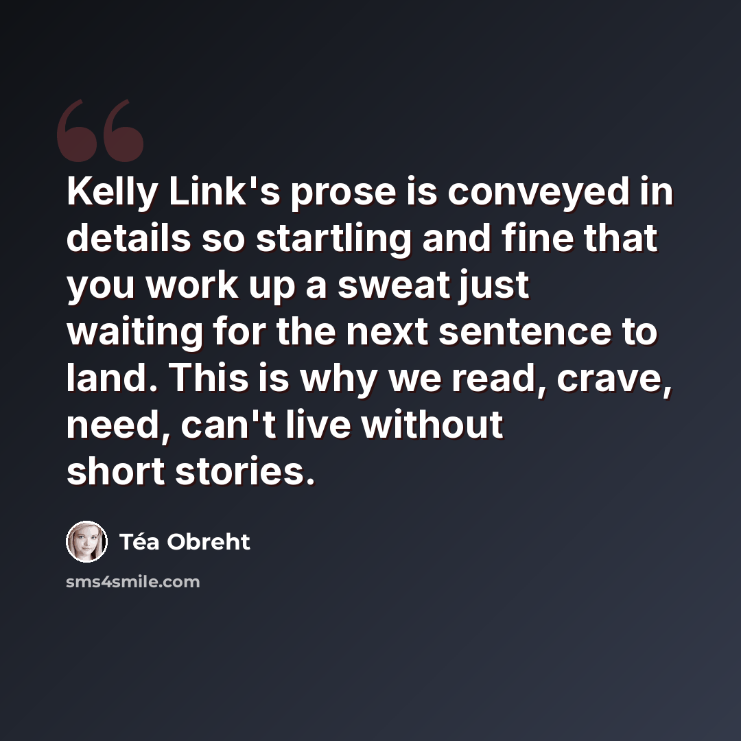 “Kelly Link's prose is conveyed in details so startling and fine that you work up a sweat just waiting for the next sentence to land. This is why we read, crave, need, can't live without short stories.” quote by Tea Obreht