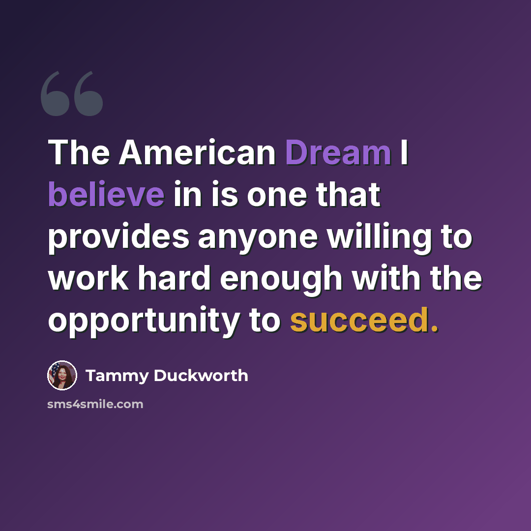 “The American Dream I believe in is one that provides anyone willing to work hard enough with the opportunity to succeed.” quote by Tammy Duckworth