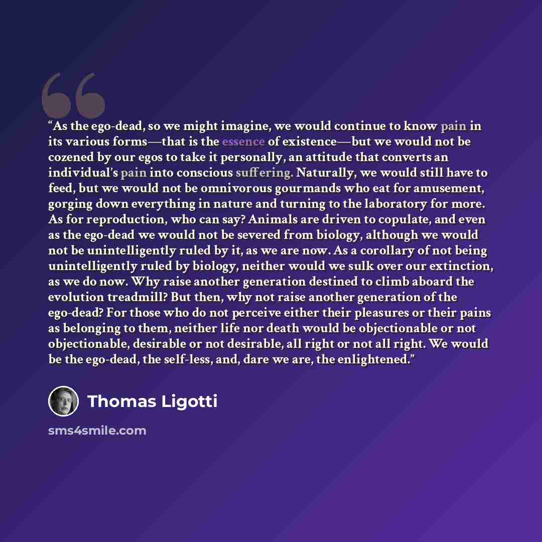 “As the ego-dead, so we might imagine, we would continue to know pain in its various forms—that is the essence of existence—but we would not be cozened by our egos to take it personally, an attitude that converts an individual’s pain into conscious suffering. Naturally, we would still have to feed…” quote by Thomas Ligotti