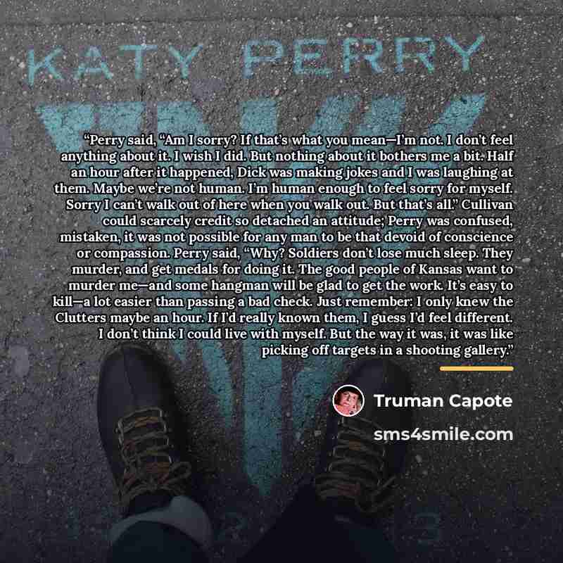 “Perry said, “Am I sorry? If that’s what you mean—I’m not. I don’t feel anything about it. I wish I did. But nothing about it bothers me a bit. Half an hour after it happened, Dick was making jokes and I was laughing at them. Maybe we’re not human. I’m human enough to feel sorry for myself. Sorry I…” quote by Truman Capote
