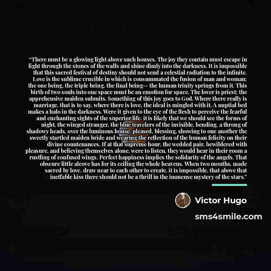 “There must be a glowing light above such houses. The joy they contain must escape in light through the stones of the walls and shine dimly into the darkness. It is impossible that this sacred festival of destiny should not send a celestial radiation to the infinite. Love is the sublime crucible in…” quote by Victor Hugo