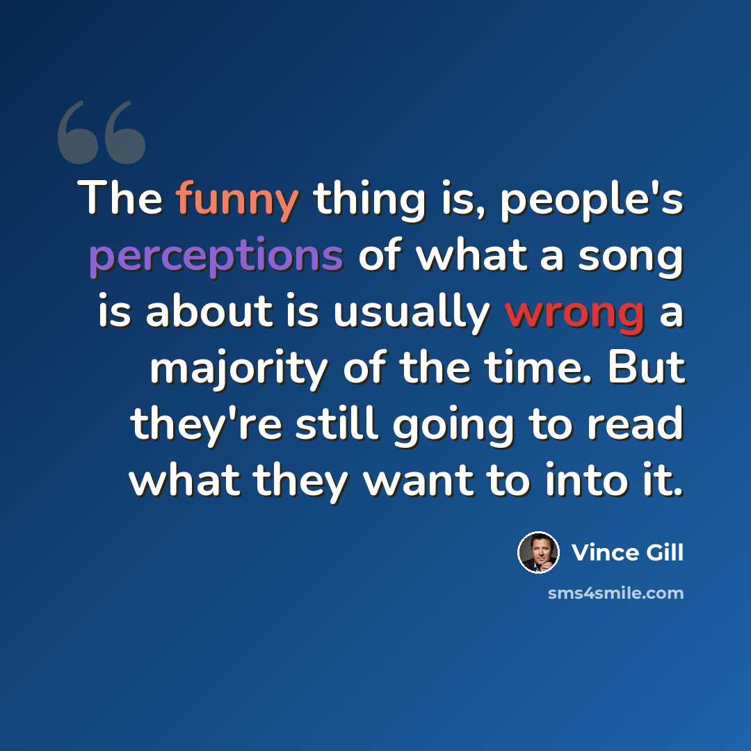 “The funny thing is, people's perceptions of what a song is about is usually wrong a majority of the time. But they're still going to read what they want to into it.” quote by Vince Gill