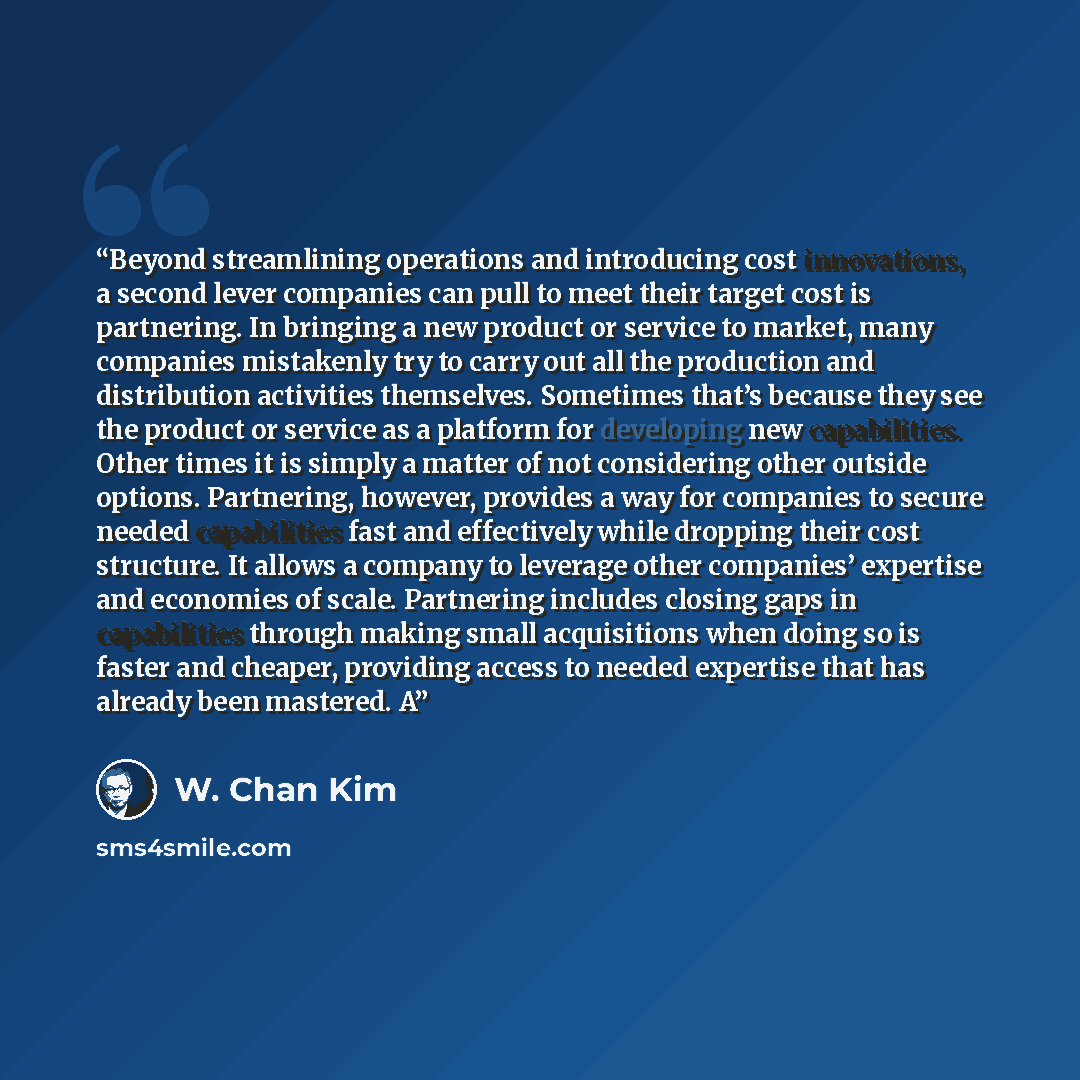 “Beyond streamlining operations and introducing cost innovations, a second lever companies can pull to meet their target cost is partnering. In bringing a new product or service to market, many companies mistakenly try to carry out all the production and distribution activities themselves…” quote by W. Chan Kim