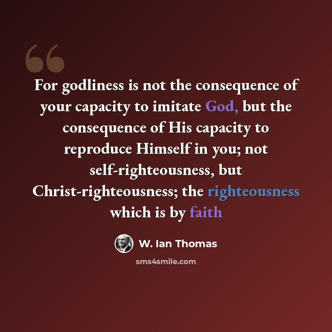 “For godliness is not the consequence of your capacity to imitate God, but the consequence of His capacity to reproduce Himself in you; not self-righteousness, but Christ-righteousness; the righteousness which is by faith” quote by W. Ian Thomas