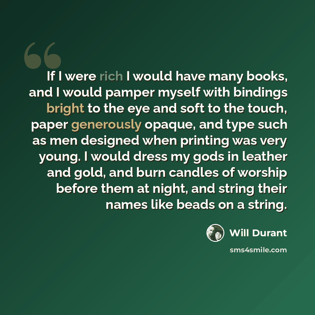 “If I were rich I would have many books, and I would pamper myself with bindings bright to the eye and soft to the touch, paper generously opaque, and type such as men designed when printing was very young. I would dress my gods in leather and gold, and burn candles of worship before them at night…” quote by Will Durant