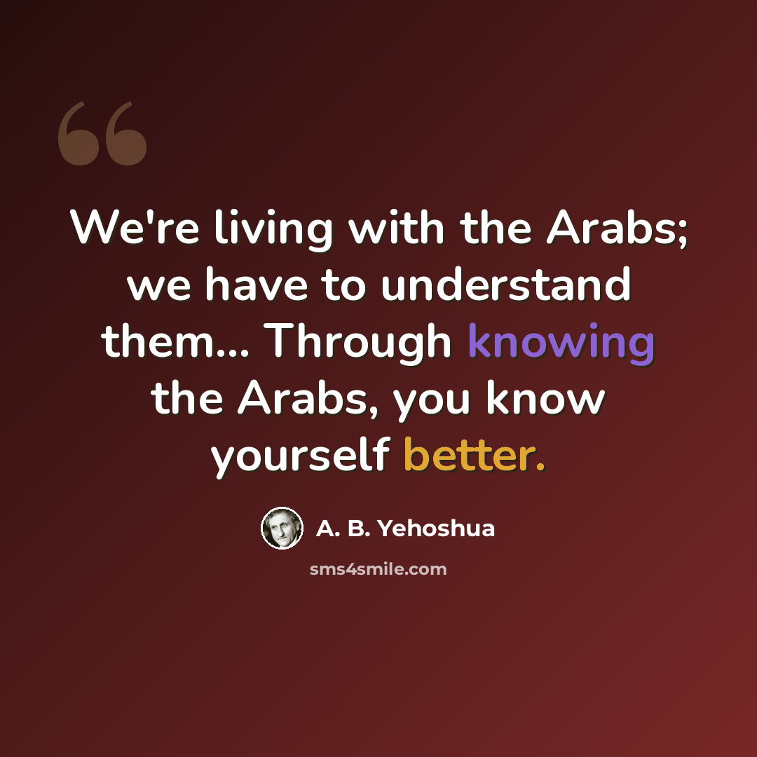 “We're living with the Arabs; we have to understand them... Through knowing the Arabs, you know yourself better.” quote by A. B. Yehoshua