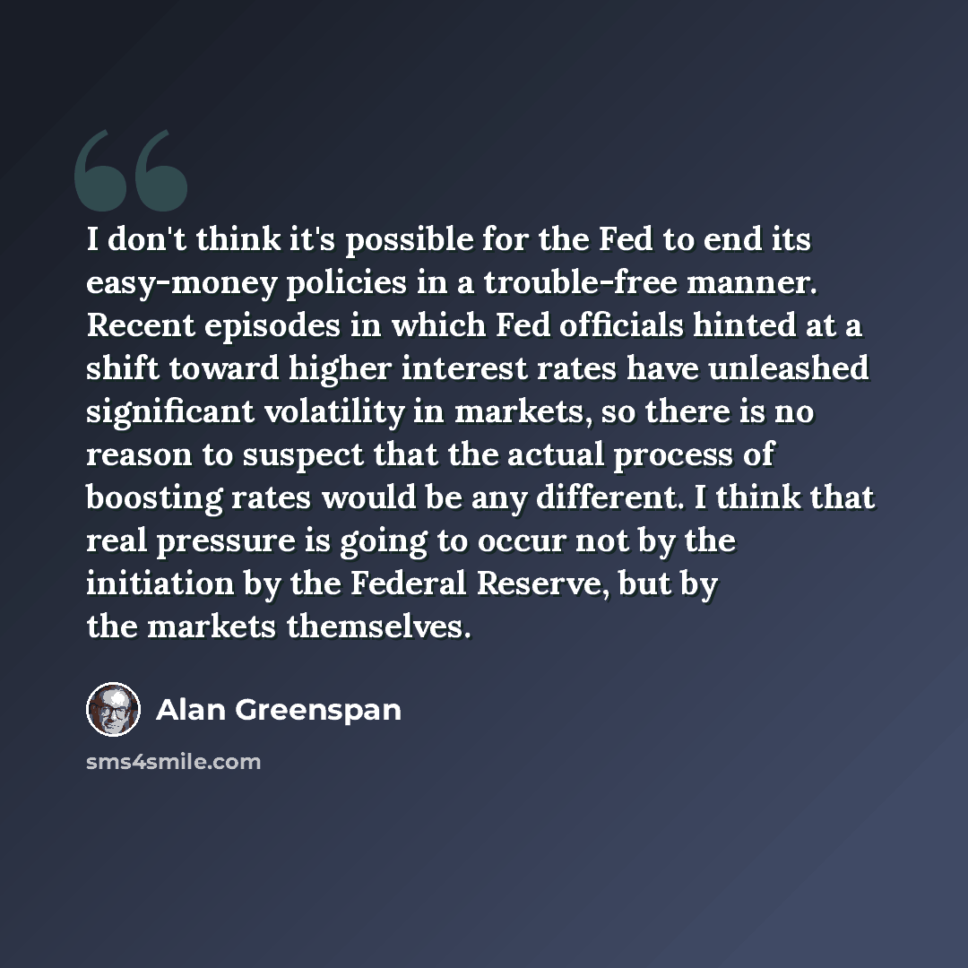 “I don't think it's possible for the Fed to end its easy-money policies in a trouble-free manner. Recent episodes in which Fed officials hinted at a shift toward higher interest rates have unleashed significant volatility in markets, so there is no reason to suspect that the actual process of…” quote by Alan Greenspan