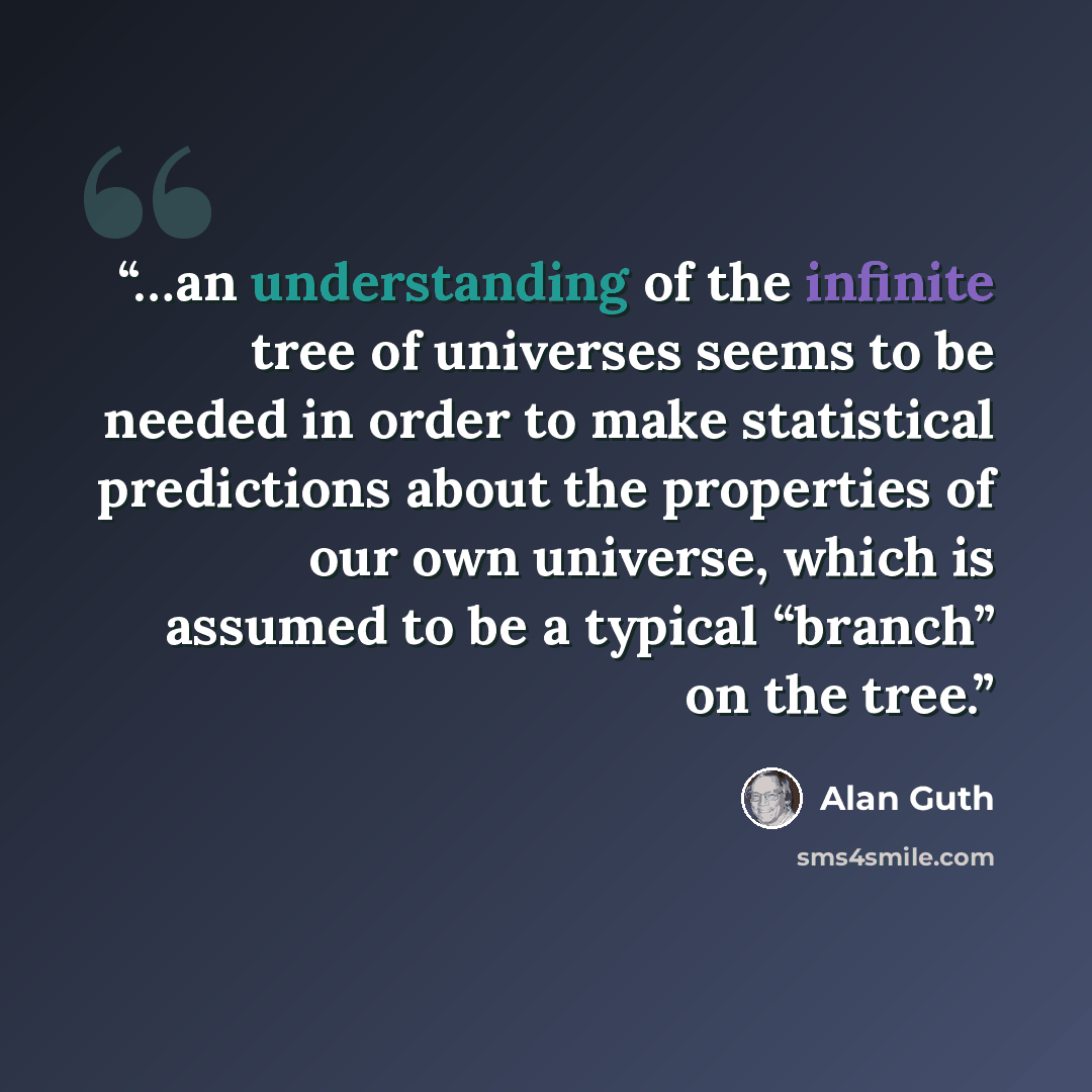 “…an understanding of the infinite tree of universes seems to be needed in order to make statistical predictions about the properties of our own universe, which is assumed to be a typical “branch” on the tree.” quote by Alan Guth