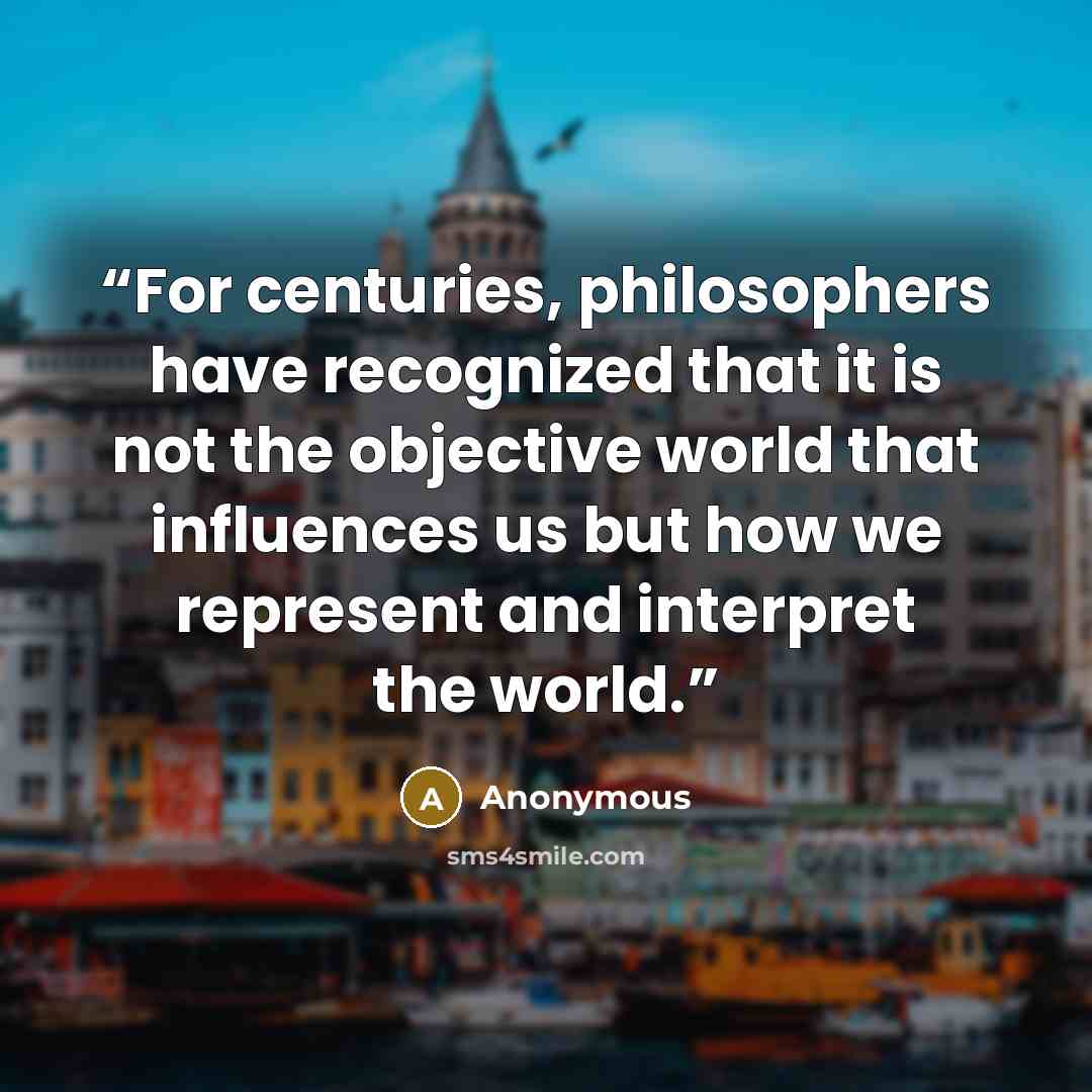 “For centuries, philosophers have recognized that it is not the objective world that influences us but how we represent and interpret the world.” quote by Anonymous