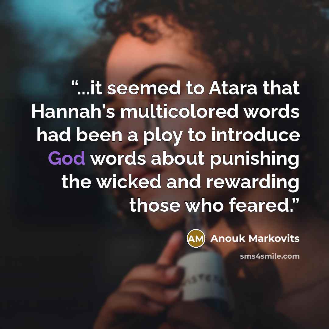 “...it seemed to Atara that Hannah's multicolored words had been a ploy to introduce God words about punishing the wicked and rewarding those who feared.” quote by Anouk Markovits
