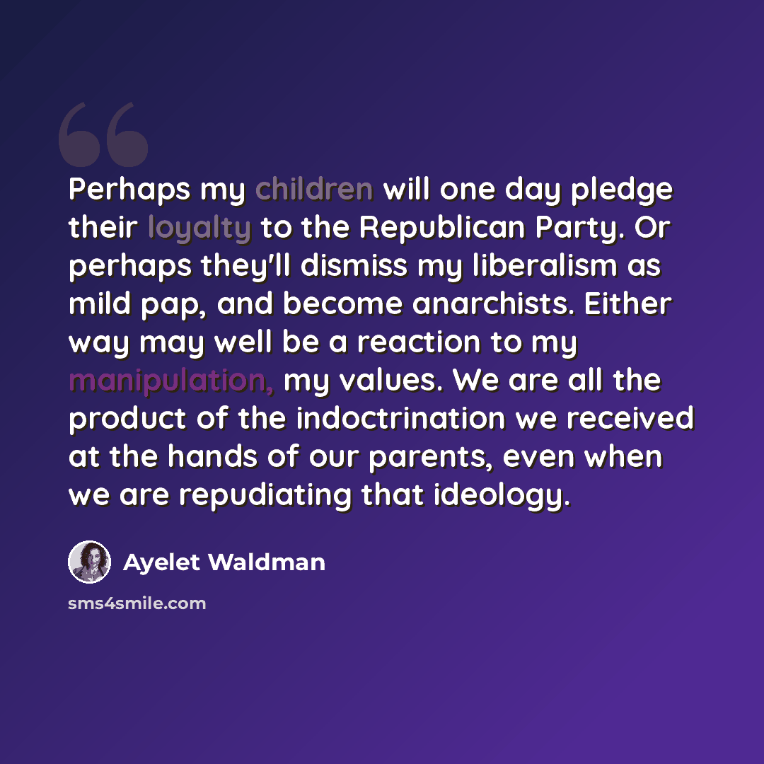“Perhaps my children will one day pledge their loyalty to the Republican Party. Or perhaps they'll dismiss my liberalism as mild pap, and become anarchists. Either way may well be a reaction to my manipulation, my values. We are all the product of the indoctrination we received at the hands of our…” quote by Ayelet Waldman