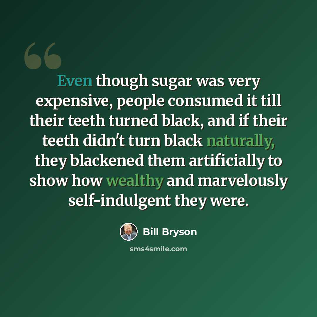 “Even though sugar was very expensive, people consumed it till their teeth turned black, and if their teeth didn't turn black naturally, they blackened them artificially to show how wealthy and marvelously self-indulgent they were.” quote by Bill Bryson