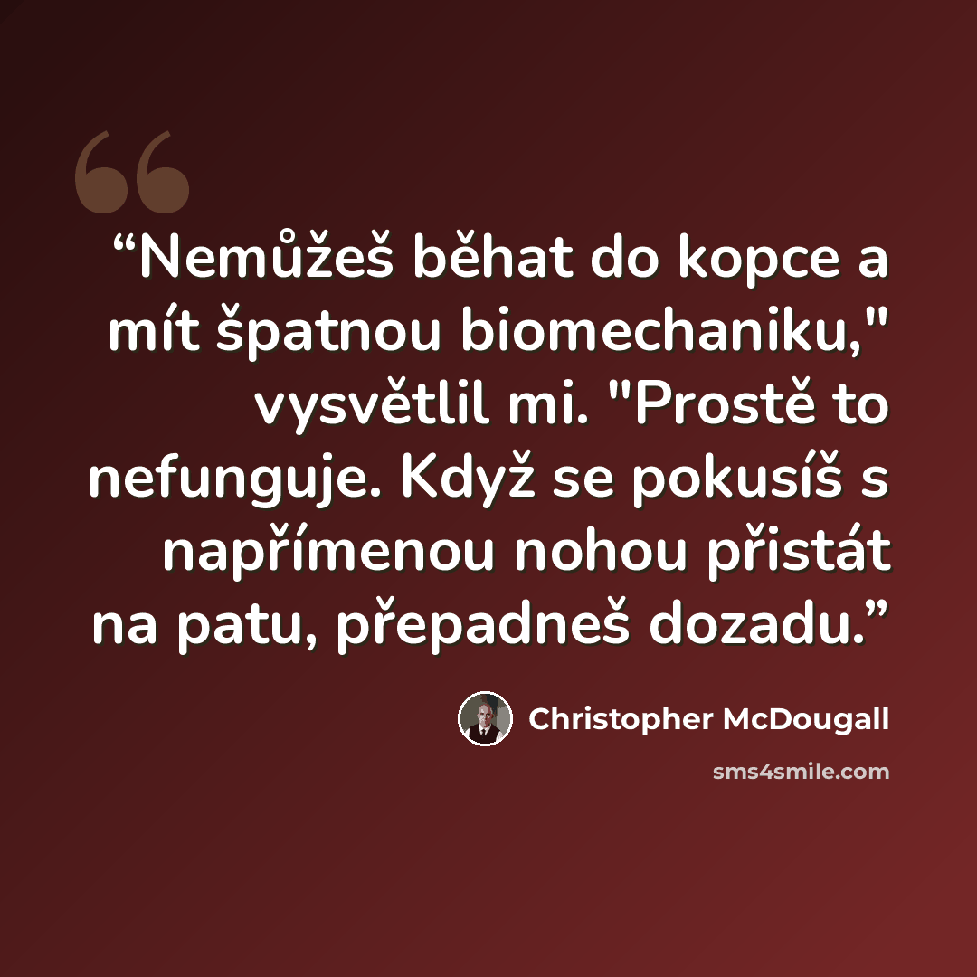 “Nemůžeš běhat do kopce a mít špatnou biomechaniku," vysvětlil mi. "Prostě to nefunguje. Když se pokusíš s napřímenou nohou přistát na patu, přepadneš dozadu.” quote by Christopher McDougall