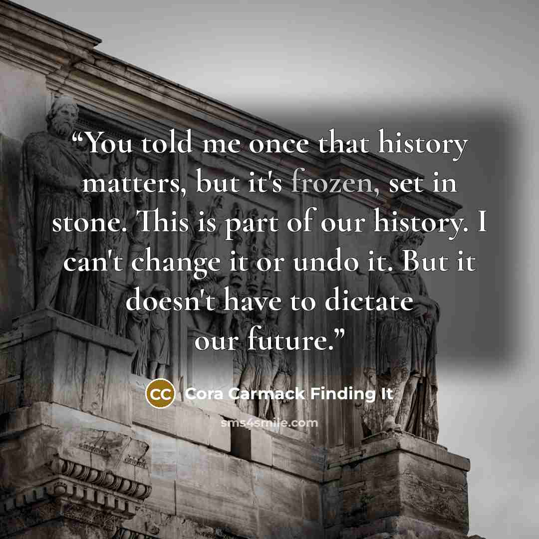 “You told me once that history matters, but it's frozen, set in stone. This is part of our history. I can't change it or undo it. But it doesn't have to dictate our future.” quote by Cora Carmack Finding It