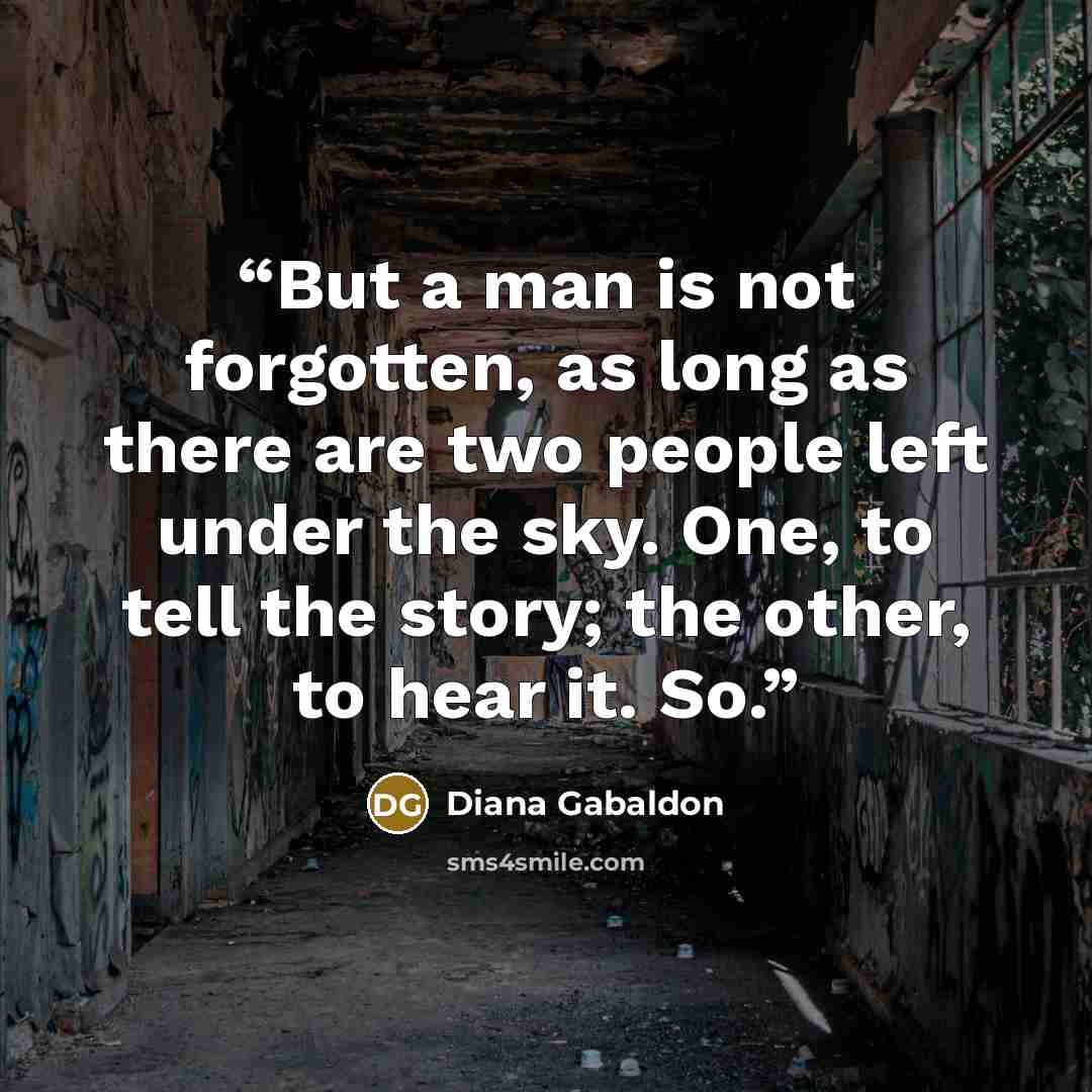 “But a man is not forgotten, as long as there are two people left under the sky. One, to tell the story; the other, to hear it. So.” quote by Diana Gabaldon