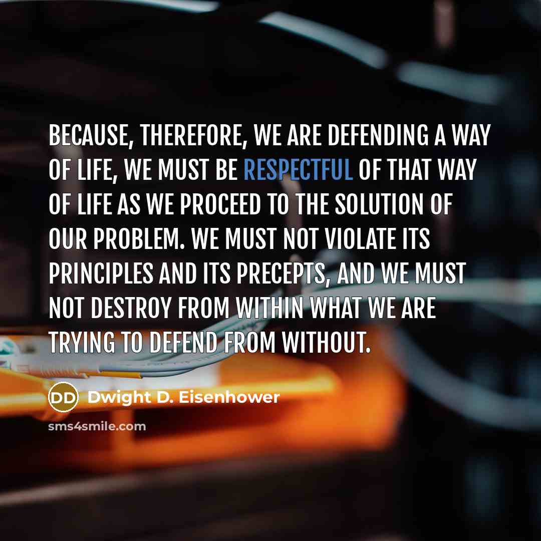 “Because, therefore, we are defending a way of life, we must be respectful of that way of life as we proceed to the solution of our problem. We must not violate its principles and its precepts, and we must not destroy from within what we are trying to defend from without.” quote by Dwight D. Eisenhower