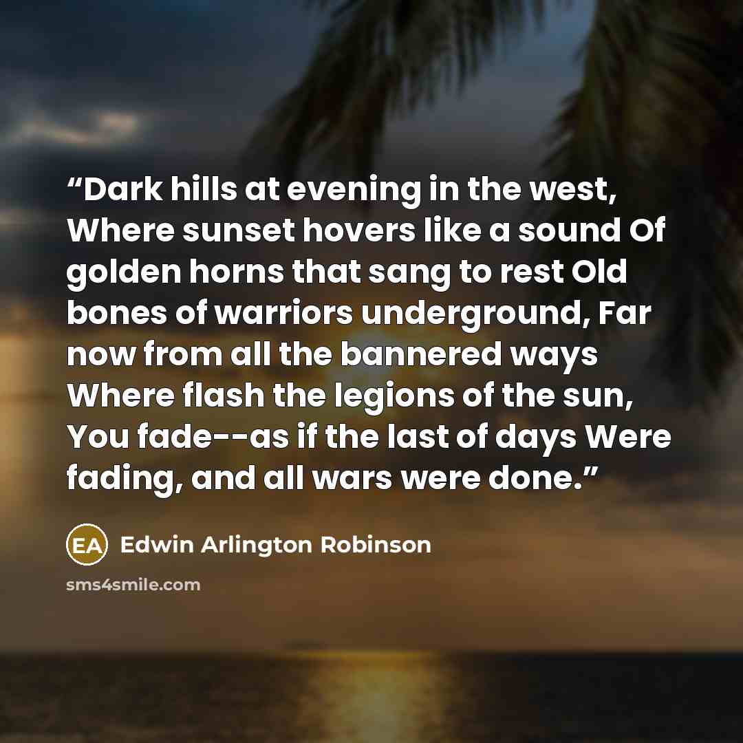 “Dark hills at evening in the west, Where sunset hovers like a sound Of golden horns that sang to rest Old bones of warriors underground, Far now from all the bannered ways Where flash the legions of the sun, You fade--as if the last of days Were fading, and all wars were done.” quote by Edwin Arlington Robinson